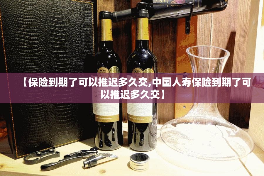 【保险到期了可以推迟多久交,中国人寿保险到期了可以推迟多久交】