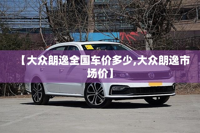 【大众朗逸全国车价多少,大众朗逸市场价】 【大众朗逸全国车价多少,大众朗逸市场价】
