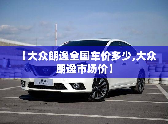 【大众朗逸全国车价多少,大众朗逸市场价】 【大众朗逸全国车价多少,大众朗逸市场价】