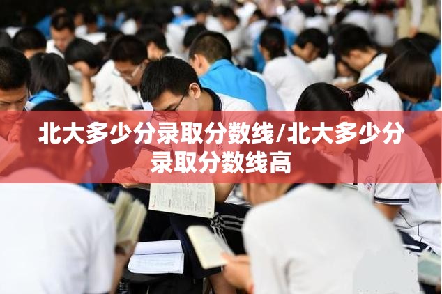 北大多少分录取分数线/北大多少分录取分数线高