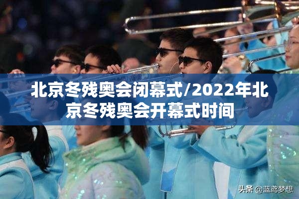 北京冬残奥会闭幕式/2022年北京冬残奥会开幕式时间 北京冬残奥会闭幕式/2022年北京冬残奥会开幕式时间