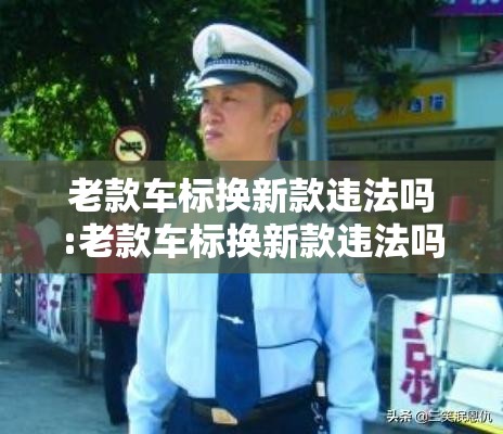 老款车标换新款违法吗:老款车标换新款违法吗知乎 老款车标换新款违法吗:老款车标换新款违法吗知乎