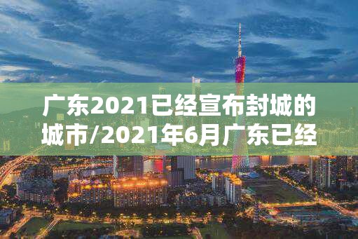 广东2021已经宣布封城的城市/2021年6月广东已经宣布封城的城市 广东2021已经宣布封城的城市/2021年6月广东已经宣布封城的城市