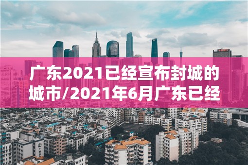 广东2021已经宣布封城的城市/2021年6月广东已经宣布封城的城市 广东2021已经宣布封城的城市/2021年6月广东已经宣布封城的城市
