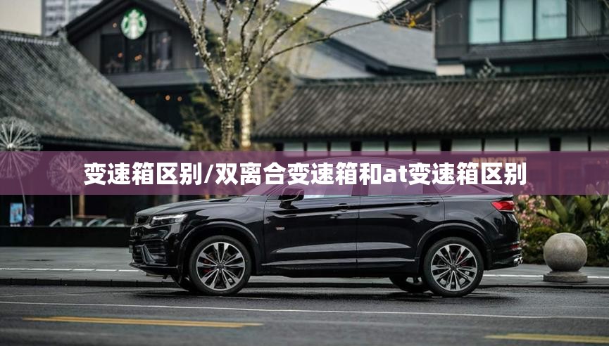 变速箱区别/双离合变速箱和at变速箱区别 变速箱区别/双离合变速箱和at变速箱区别
