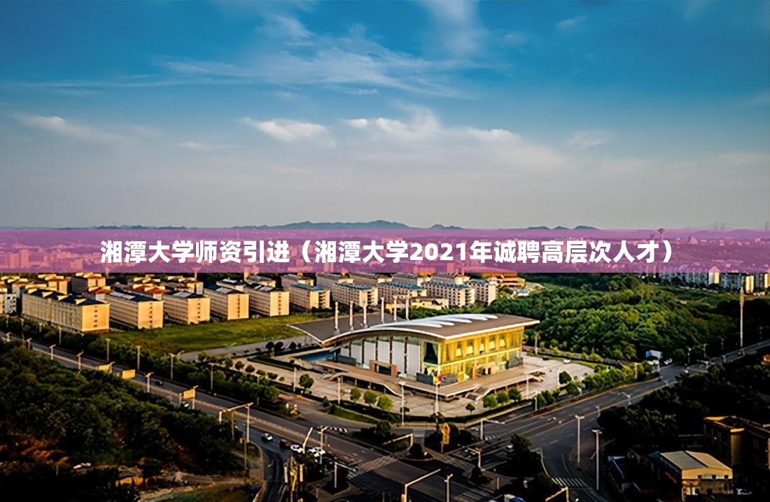 湘潭大学师资引进（湘潭大学2021年诚聘高层次人才）