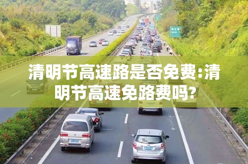 清明节高速路是否免费:清明节高速免路费吗? 清明节高速路是否免费:清明节高速免路费吗?