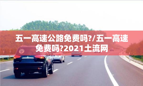 五一高速公路免费吗?/五一高速免费吗?2021土流网