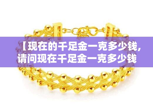 【现在的千足金一克多少钱,请问现在千足金一克多少钱】
