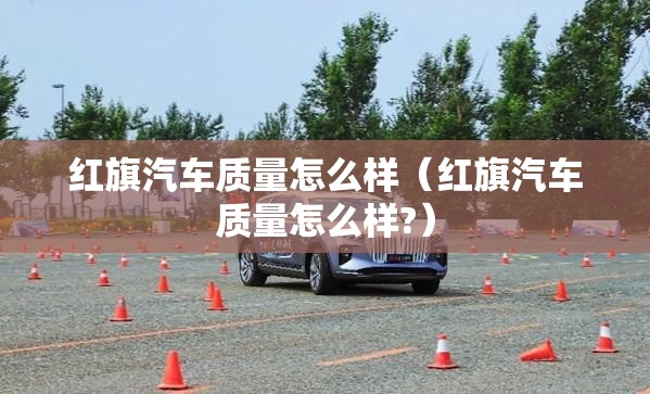 红旗汽车质量怎么样(红旗汽车质量怎么样?) 红旗汽车质量怎么样(红旗汽车质量怎么样?)