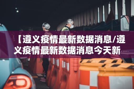 【遵义疫情最新数据消息/遵义疫情最新数据消息今天新增】 【遵义疫情最新数据消息/遵义疫情最新数据消息今天新增】