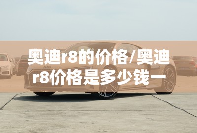 奥迪r8的价格/奥迪r8价格是多少钱一辆 奥迪r8的价格/奥迪r8价格是多少钱一辆