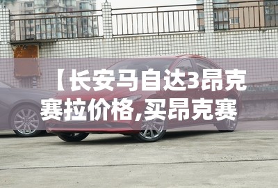 【长安马自达3昂克赛拉价格,买昂克赛拉的十大忠告】 【长安马自达3昂克赛拉价格,买昂克赛拉的十大忠告】
