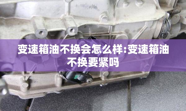 变速箱油不换会怎么样:变速箱油不换要紧吗 变速箱油不换会怎么样:变速箱油不换要紧吗