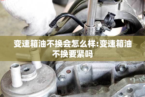 变速箱油不换会怎么样:变速箱油不换要紧吗 变速箱油不换会怎么样:变速箱油不换要紧吗
