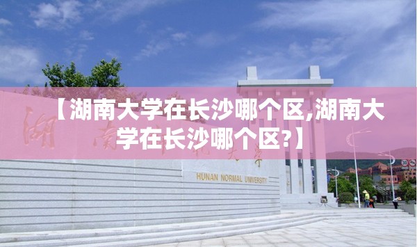 【湖南大学在长沙哪个区,湖南大学在长沙哪个区?】 【湖南大学在长沙哪个区,湖南大学在长沙哪个区?】