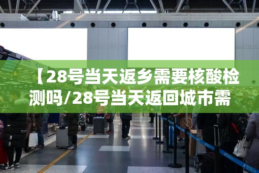 【28号当天返乡需要核酸检测吗/28号当天返回城市需要核酸检测吗】 【28号当天返乡需要核酸检测吗/28号当天返回城市需要核酸检测吗】