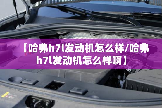 【哈弗h7l发动机怎么样/哈弗h7l发动机怎么样啊】 【哈弗h7l发动机怎么样/哈弗h7l发动机怎么样啊】