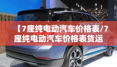 【7座纯电动汽车价格表/7座纯电动汽车价格表货运板】 【7座纯电动汽车价格表/7座纯电动汽车价格表货运板】