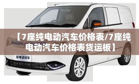 【7座纯电动汽车价格表/7座纯电动汽车价格表货运板】 【7座纯电动汽车价格表/7座纯电动汽车价格表货运板】