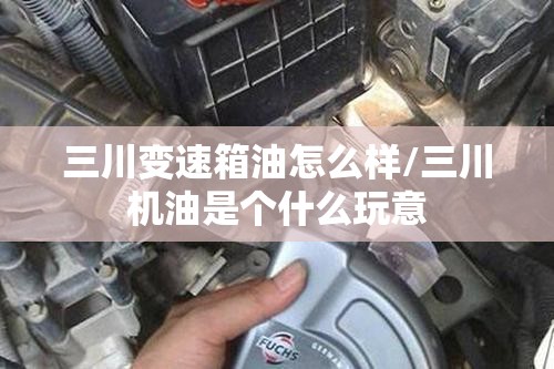 三川变速箱油怎么样/三川机油是个什么玩意 三川变速箱油怎么样/三川机油是个什么玩意