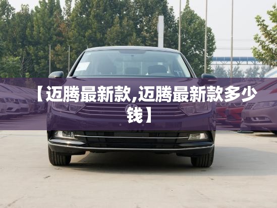 【迈腾最新款,迈腾最新款多少钱】 【迈腾最新款,迈腾最新款多少钱】