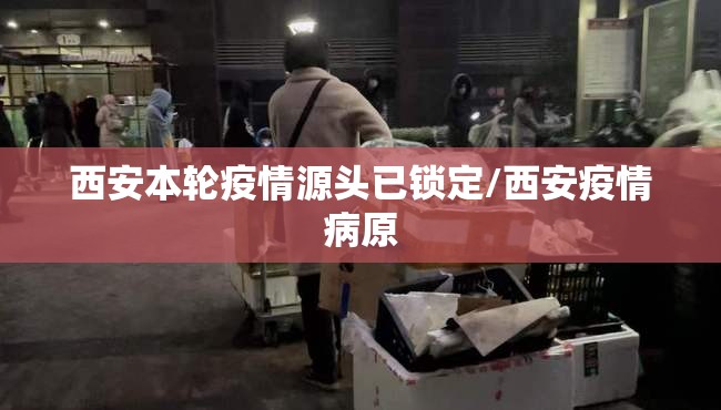 西安本轮疫情源头已锁定/西安疫情病原 西安本轮疫情源头已锁定/西安疫情病原
