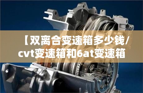 【双离合变速箱多少钱/cvt变速箱和6at变速箱哪个好】 【双离合变速箱多少钱/cvt变速箱和6at变速箱哪个好】