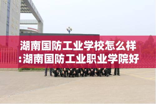 湖南国防工业学校怎么样:湖南国防工业职业学院好不好