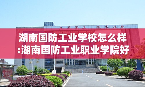 湖南国防工业学校怎么样:湖南国防工业职业学院好不好