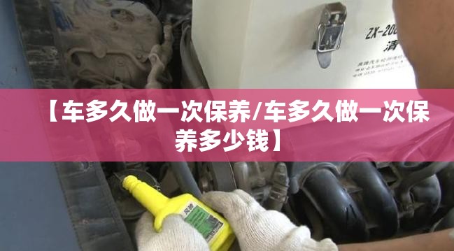 【车多久做一次保养/车多久做一次保养多少钱】 【车多久做一次保养/车多久做一次保养多少钱】