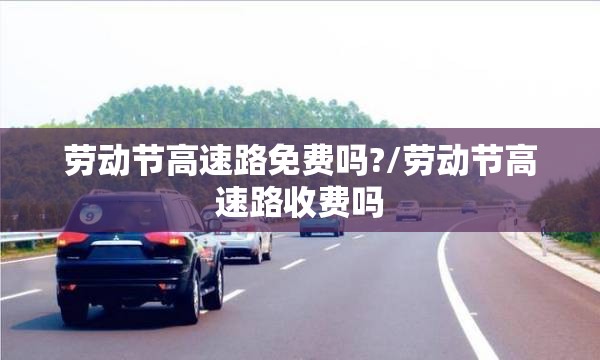 劳动节高速路免费吗?/劳动节高速路收费吗 劳动节高速路免费吗?/劳动节高速路收费吗