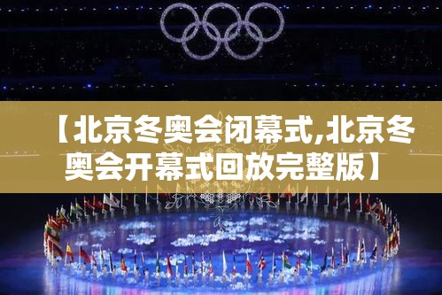 【北京冬奥会闭幕式,北京冬奥会开幕式回放完整版】 【北京冬奥会闭幕式,北京冬奥会开幕式回放完整版】