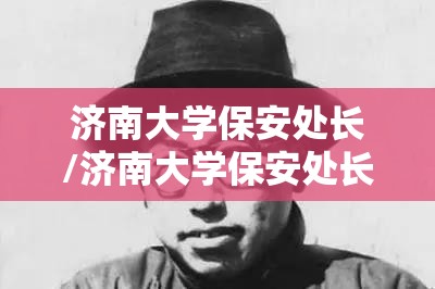 济南大学保安处长/济南大学保安处长名单 济南大学保安处长/济南大学保安处长名单