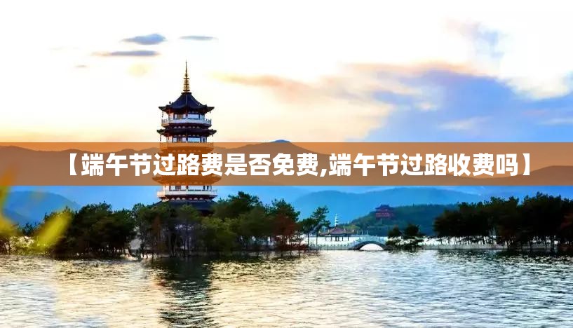 【端午节过路费是否免费,端午节过路收费吗】 【端午节过路费是否免费,端午节过路收费吗】