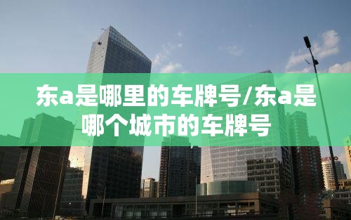 东a是哪里的车牌号/东a是哪个城市的车牌号 东a是哪里的车牌号/东a是哪个城市的车牌号