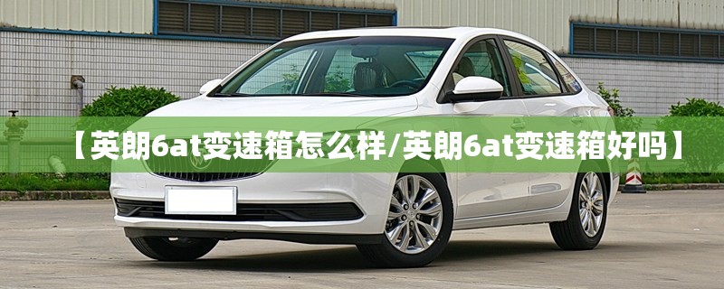 【英朗6at变速箱怎么样/英朗6at变速箱好吗】 【英朗6at变速箱怎么样/英朗6at变速箱好吗】