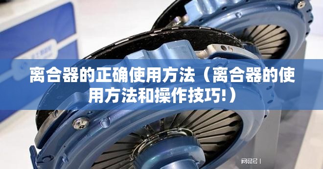 离合器的正确使用方法(离合器的使用方法和操作技巧!) 离合器的正确使用方法(离合器的使用方法和操作技巧!)