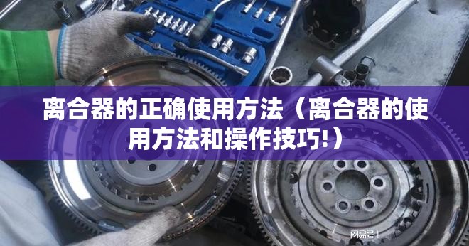 离合器的正确使用方法(离合器的使用方法和操作技巧!) 离合器的正确使用方法(离合器的使用方法和操作技巧!)