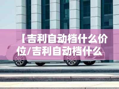 【吉利自动档什么价位/吉利自动档什么价位最好】 【吉利自动档什么价位/吉利自动档什么价位最好】