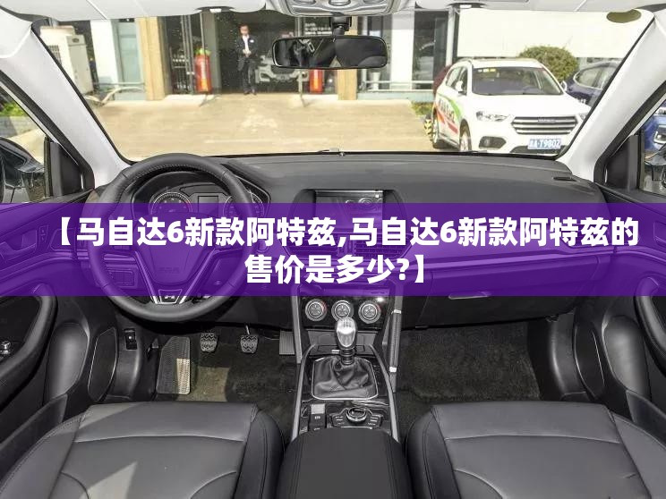 【马自达6新款阿特兹,马自达6新款阿特兹的售价是多少?】 【马自达6新款阿特兹,马自达6新款阿特兹的售价是多少?】