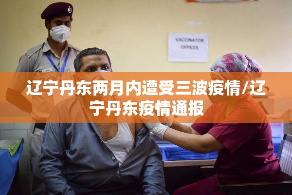 辽宁丹东两月内遭受三波疫情/辽宁丹东疫情通报 辽宁丹东两月内遭受三波疫情/辽宁丹东疫情通报