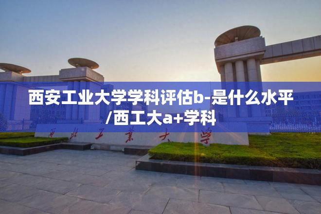 西安工业大学学科评估b-是什么水平/西工大a+学科 西安工业大学学科评估b-是什么水平/西工大a+学科