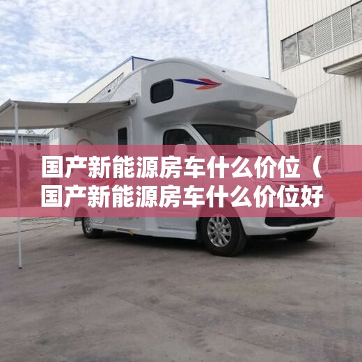 国产新能源房车什么价位（国产新能源房车什么价位好）