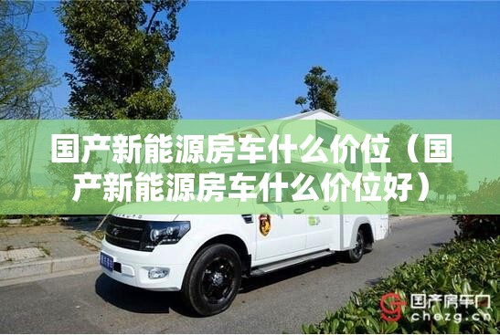 国产新能源房车什么价位（国产新能源房车什么价位好）