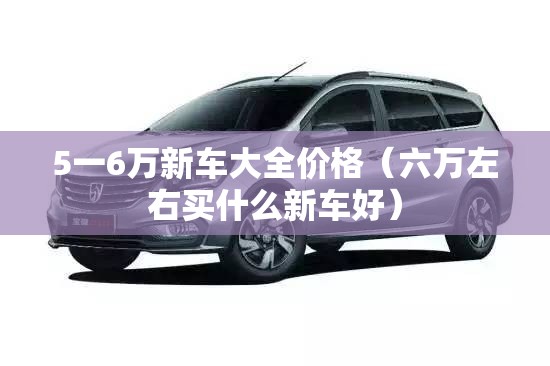 5一6万新车大全价格(六万左右买什么新车好) 5一6万新车大全价格(六万左右买什么新车好)