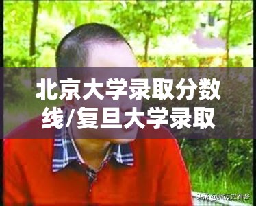 北京大学录取分数线/复旦大学录取分数线 北京大学录取分数线/复旦大学录取分数线