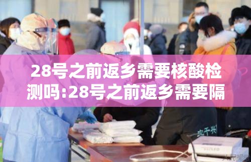 28号之前返乡需要核酸检测吗:28号之前返乡需要隔离吗 28号之前返乡需要核酸检测吗:28号之前返乡需要隔离吗