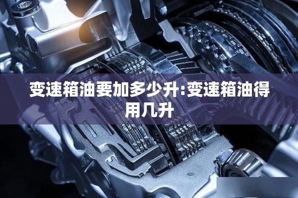 变速箱油要加多少升:变速箱油得用几升 变速箱油要加多少升:变速箱油得用几升