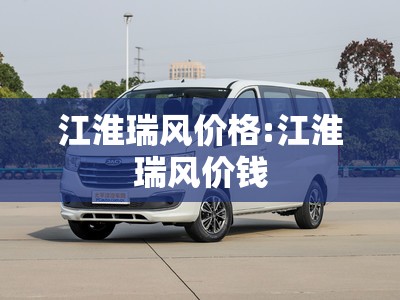 江淮瑞风价格:江淮瑞风价钱 江淮瑞风价格:江淮瑞风价钱